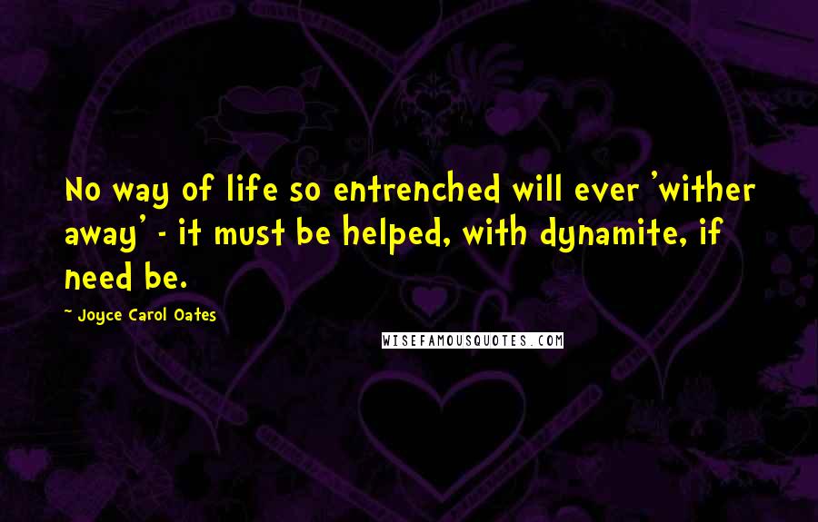 Joyce Carol Oates Quotes: No way of life so entrenched will ever 'wither away' - it must be helped, with dynamite, if need be.