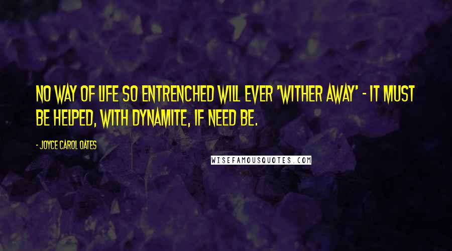 Joyce Carol Oates Quotes: No way of life so entrenched will ever 'wither away' - it must be helped, with dynamite, if need be.