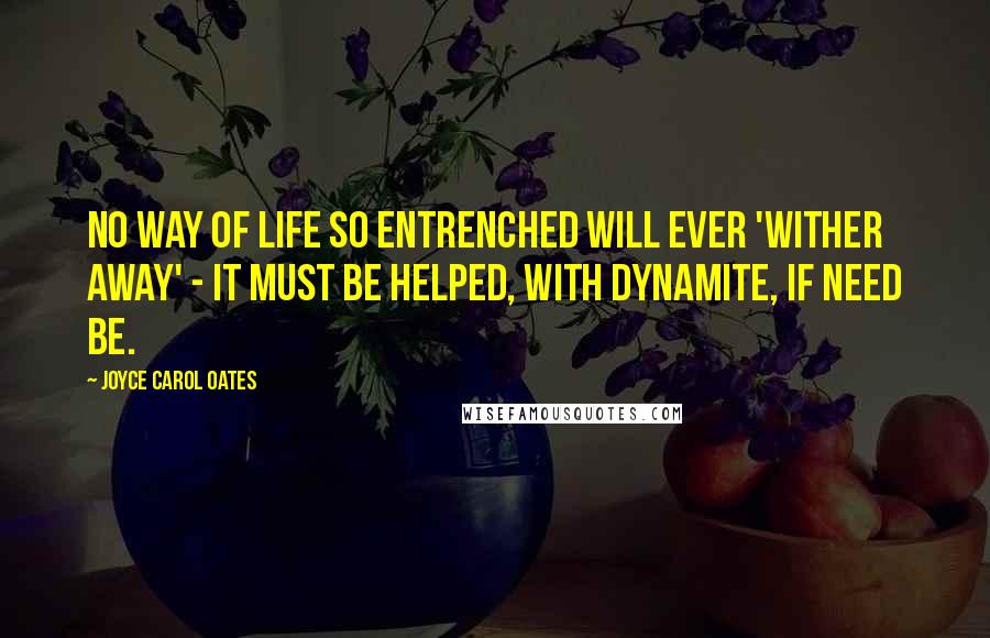 Joyce Carol Oates Quotes: No way of life so entrenched will ever 'wither away' - it must be helped, with dynamite, if need be.