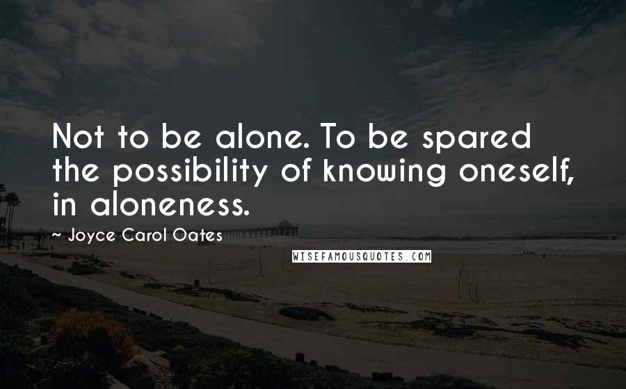 Joyce Carol Oates Quotes: Not to be alone. To be spared the possibility of knowing oneself, in aloneness.