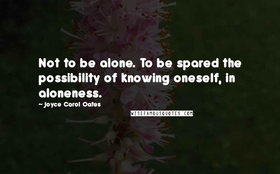 Joyce Carol Oates Quotes: Not to be alone. To be spared the possibility of knowing oneself, in aloneness.