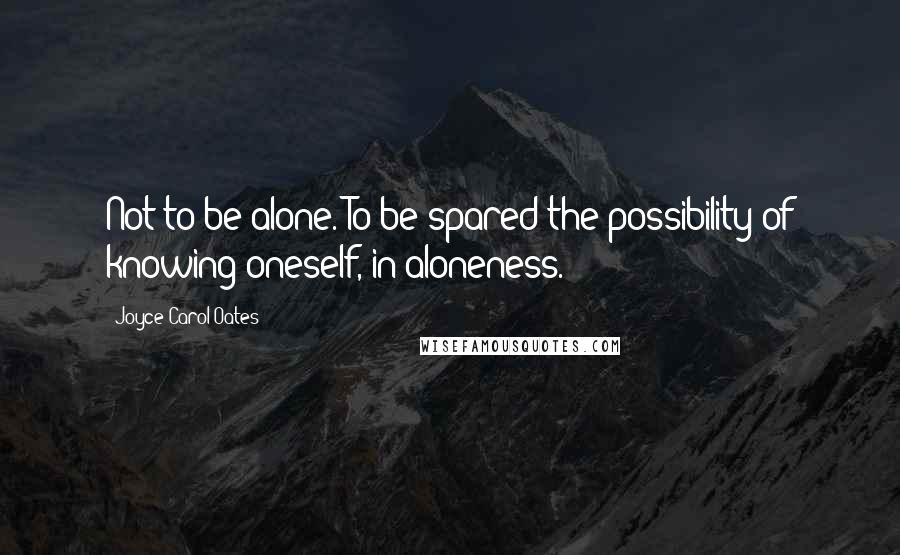 Joyce Carol Oates Quotes: Not to be alone. To be spared the possibility of knowing oneself, in aloneness.