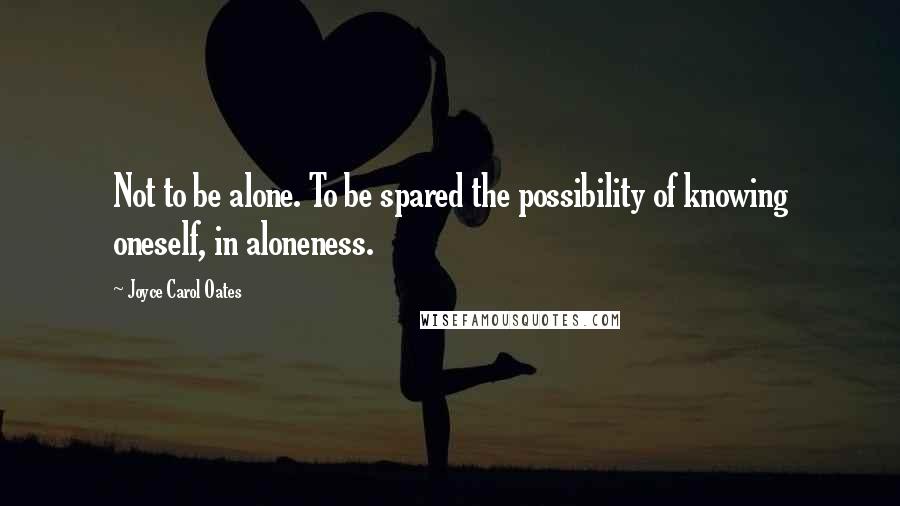 Joyce Carol Oates Quotes: Not to be alone. To be spared the possibility of knowing oneself, in aloneness.