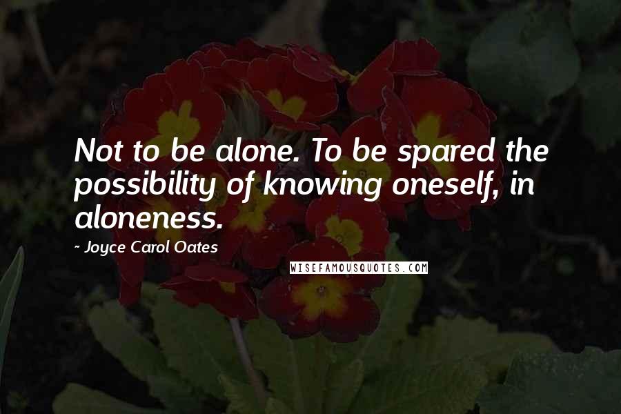 Joyce Carol Oates Quotes: Not to be alone. To be spared the possibility of knowing oneself, in aloneness.