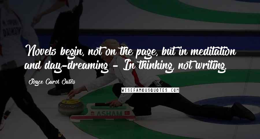 Joyce Carol Oates Quotes: Novels begin, not on the page, but in meditation and day-dreaming - In thinking, not writing.