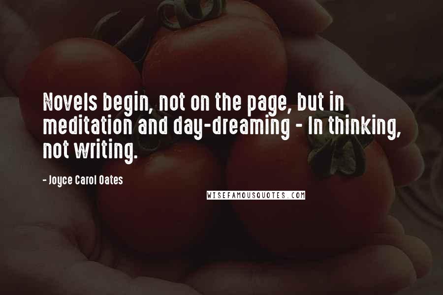 Joyce Carol Oates Quotes: Novels begin, not on the page, but in meditation and day-dreaming - In thinking, not writing.