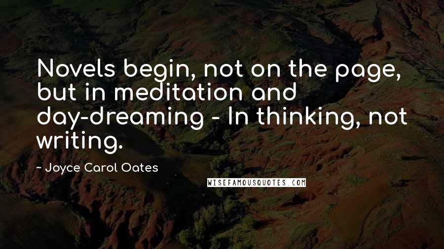 Joyce Carol Oates Quotes: Novels begin, not on the page, but in meditation and day-dreaming - In thinking, not writing.