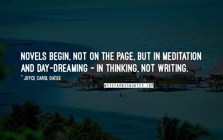 Joyce Carol Oates Quotes: Novels begin, not on the page, but in meditation and day-dreaming - In thinking, not writing.