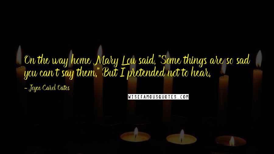Joyce Carol Oates Quotes: On the way home Mary Lou said, "Some things are so sad you can't say them." But I pretended not to hear.