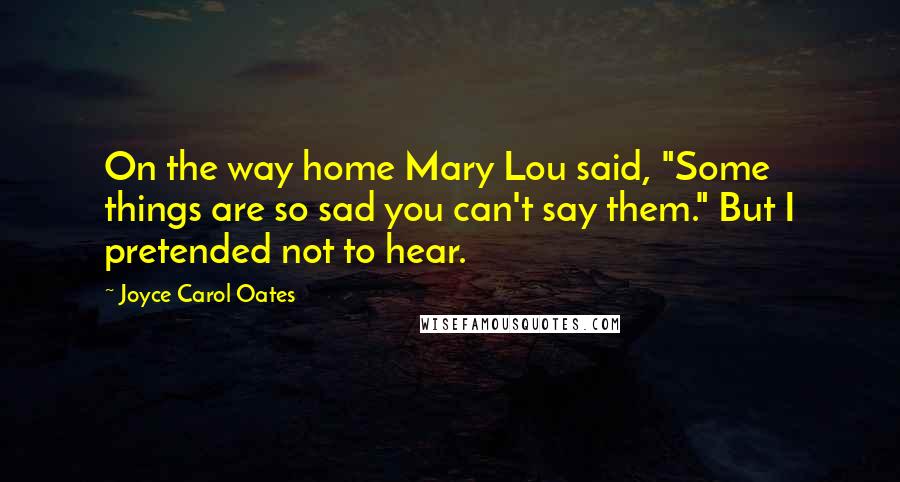 Joyce Carol Oates Quotes: On the way home Mary Lou said, "Some things are so sad you can't say them." But I pretended not to hear.