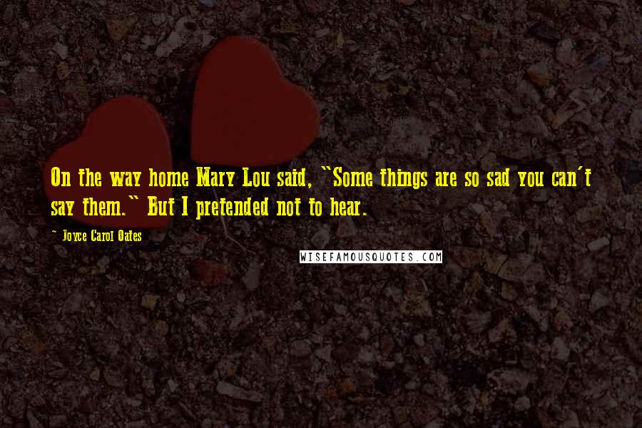Joyce Carol Oates Quotes: On the way home Mary Lou said, "Some things are so sad you can't say them." But I pretended not to hear.