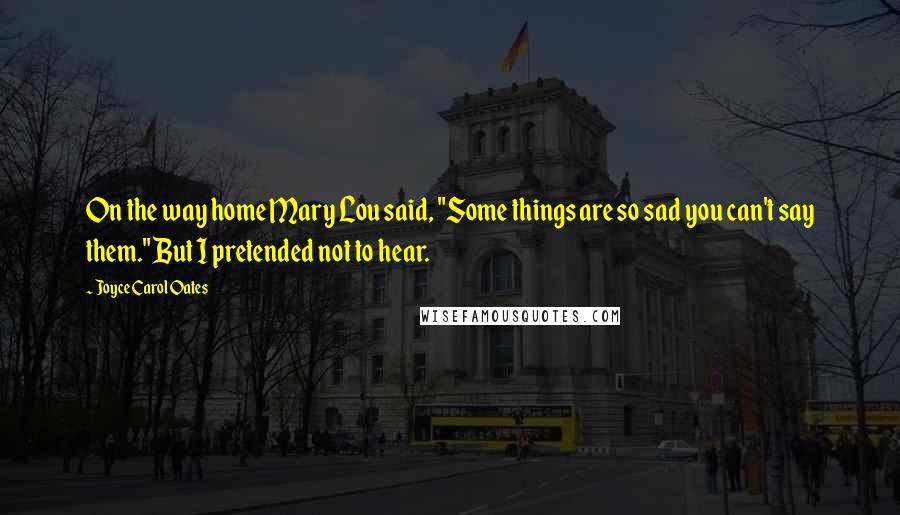 Joyce Carol Oates Quotes: On the way home Mary Lou said, "Some things are so sad you can't say them." But I pretended not to hear.