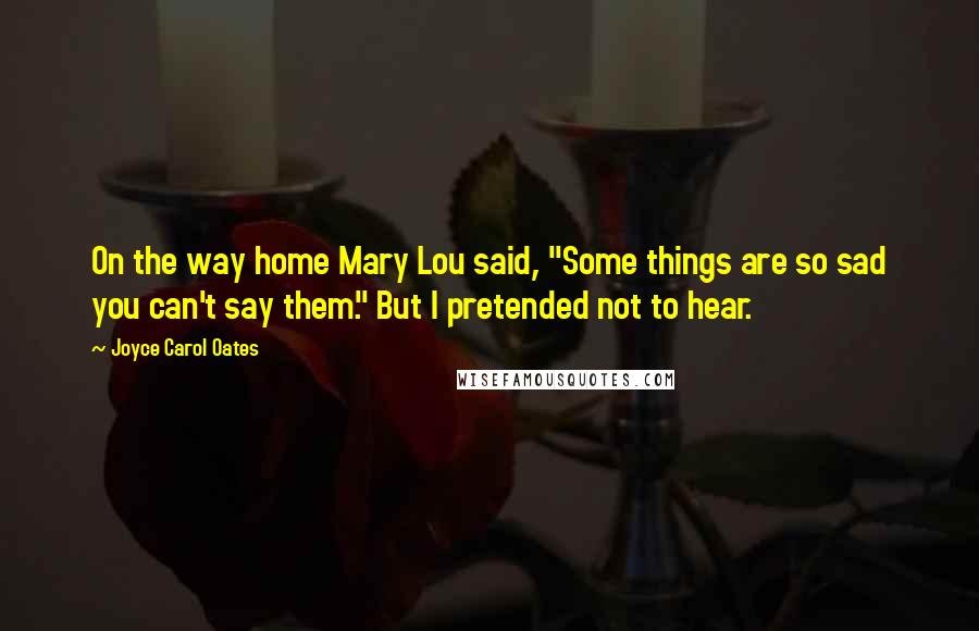 Joyce Carol Oates Quotes: On the way home Mary Lou said, "Some things are so sad you can't say them." But I pretended not to hear.