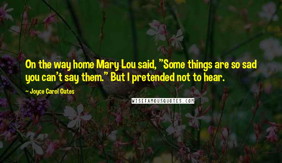 Joyce Carol Oates Quotes: On the way home Mary Lou said, "Some things are so sad you can't say them." But I pretended not to hear.