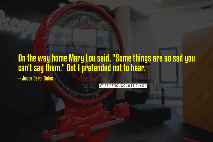 Joyce Carol Oates Quotes: On the way home Mary Lou said, "Some things are so sad you can't say them." But I pretended not to hear.