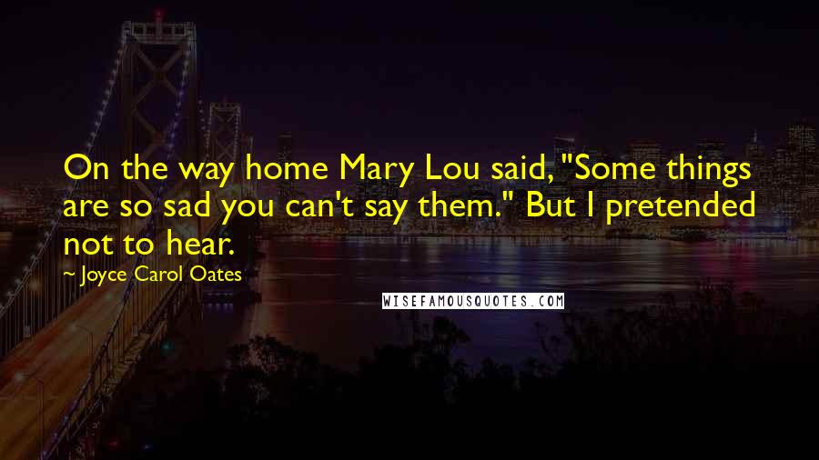 Joyce Carol Oates Quotes: On the way home Mary Lou said, "Some things are so sad you can't say them." But I pretended not to hear.