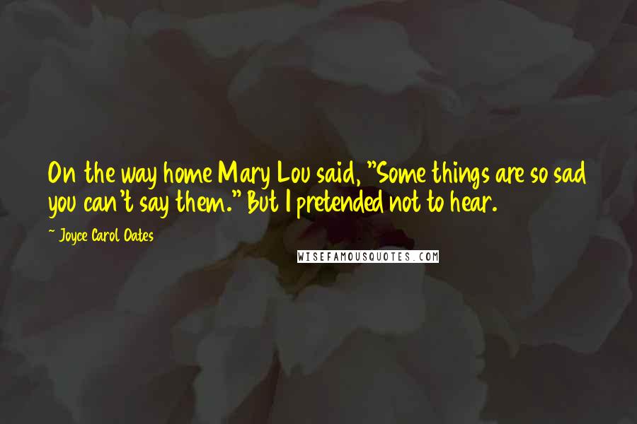 Joyce Carol Oates Quotes: On the way home Mary Lou said, "Some things are so sad you can't say them." But I pretended not to hear.