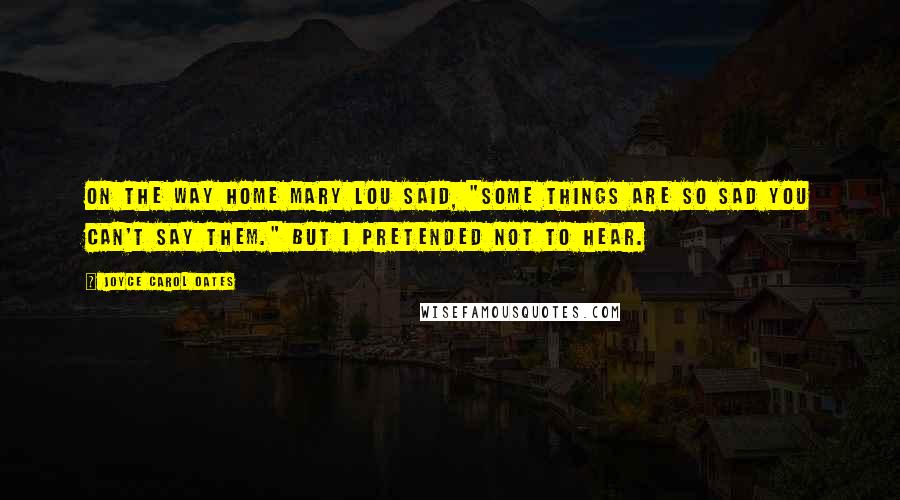 Joyce Carol Oates Quotes: On the way home Mary Lou said, "Some things are so sad you can't say them." But I pretended not to hear.