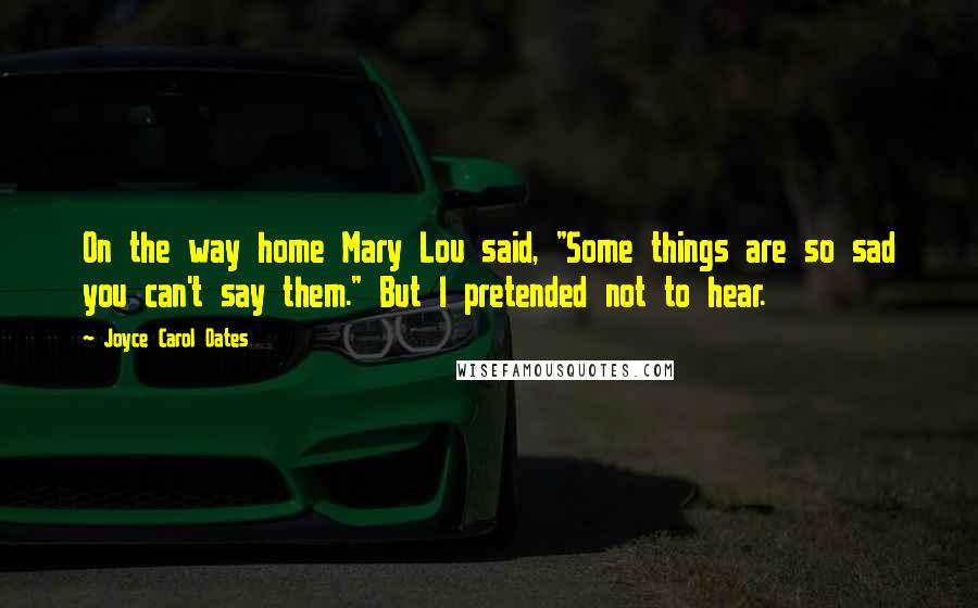 Joyce Carol Oates Quotes: On the way home Mary Lou said, "Some things are so sad you can't say them." But I pretended not to hear.