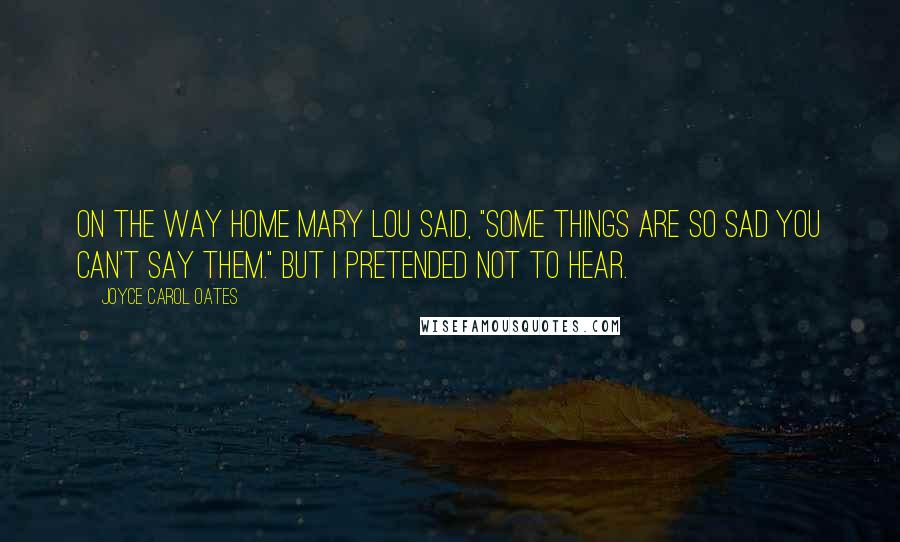 Joyce Carol Oates Quotes: On the way home Mary Lou said, "Some things are so sad you can't say them." But I pretended not to hear.