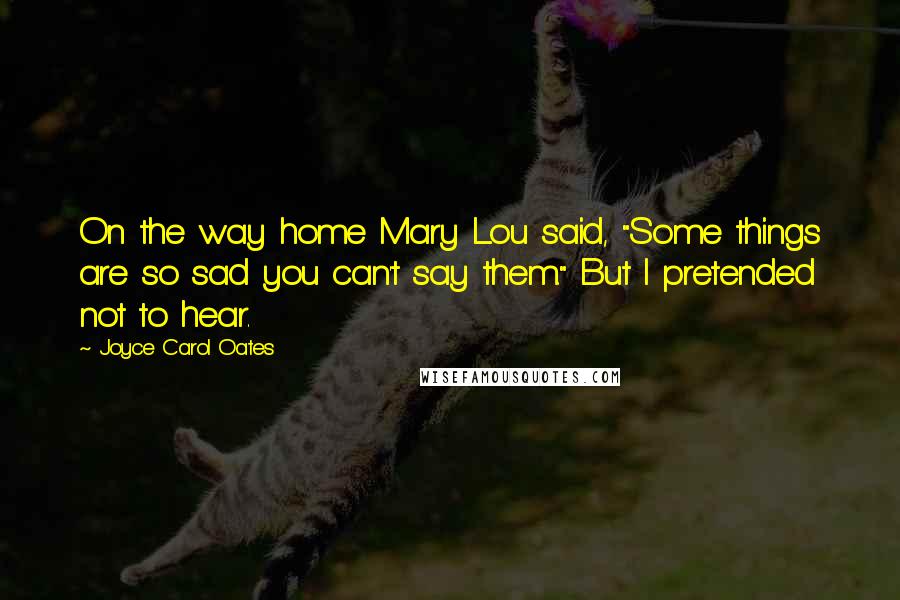 Joyce Carol Oates Quotes: On the way home Mary Lou said, "Some things are so sad you can't say them." But I pretended not to hear.