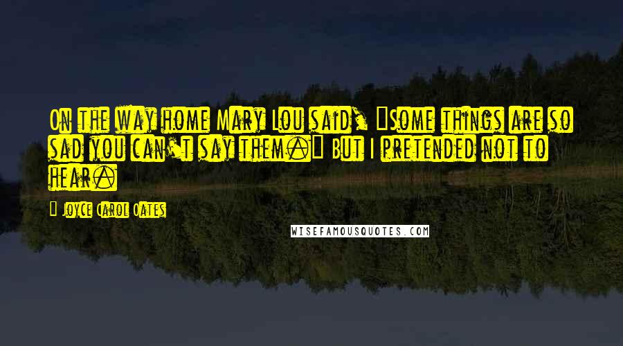 Joyce Carol Oates Quotes: On the way home Mary Lou said, "Some things are so sad you can't say them." But I pretended not to hear.