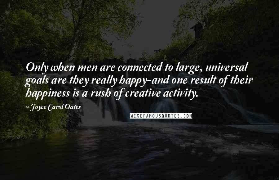 Joyce Carol Oates Quotes: Only when men are connected to large, universal goals are they really happy-and one result of their happiness is a rush of creative activity.