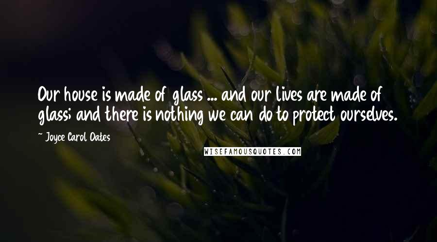 Joyce Carol Oates Quotes: Our house is made of glass ... and our lives are made of glass; and there is nothing we can do to protect ourselves.