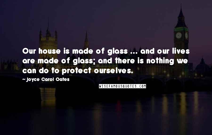 Joyce Carol Oates Quotes: Our house is made of glass ... and our lives are made of glass; and there is nothing we can do to protect ourselves.