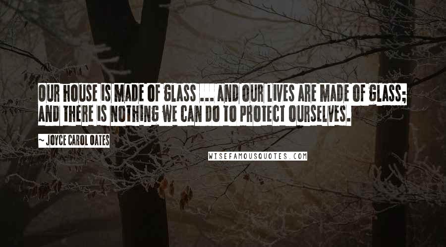 Joyce Carol Oates Quotes: Our house is made of glass ... and our lives are made of glass; and there is nothing we can do to protect ourselves.