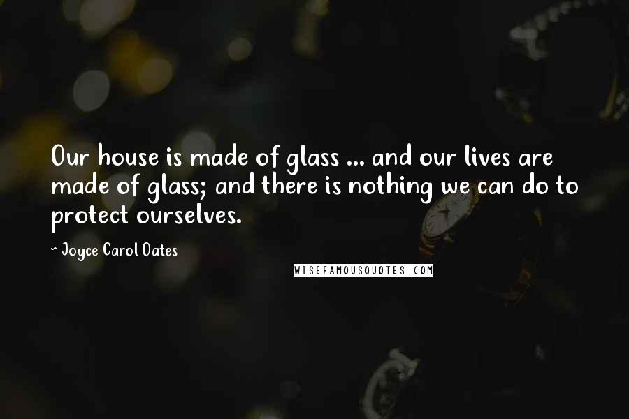 Joyce Carol Oates Quotes: Our house is made of glass ... and our lives are made of glass; and there is nothing we can do to protect ourselves.