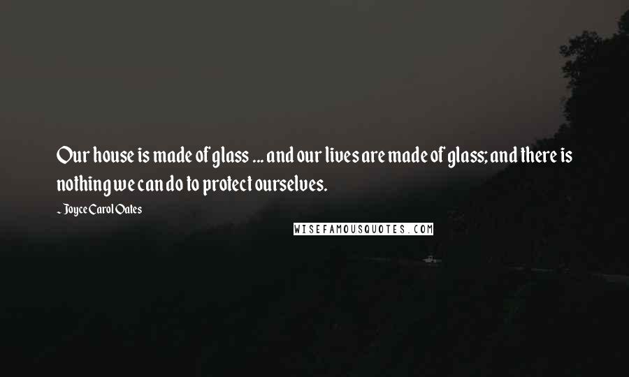 Joyce Carol Oates Quotes: Our house is made of glass ... and our lives are made of glass; and there is nothing we can do to protect ourselves.