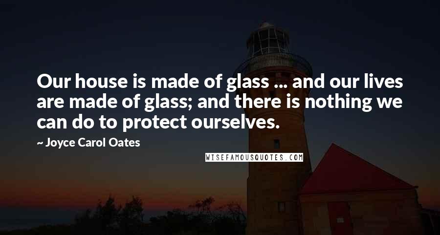 Joyce Carol Oates Quotes: Our house is made of glass ... and our lives are made of glass; and there is nothing we can do to protect ourselves.