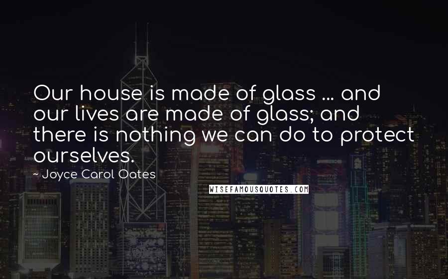 Joyce Carol Oates Quotes: Our house is made of glass ... and our lives are made of glass; and there is nothing we can do to protect ourselves.