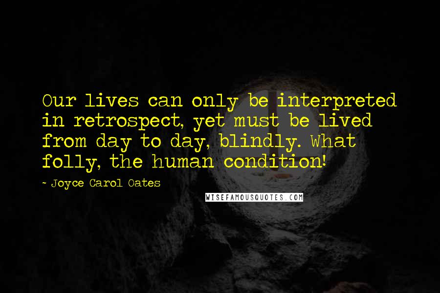 Joyce Carol Oates Quotes: Our lives can only be interpreted in retrospect, yet must be lived from day to day, blindly. What folly, the human condition!