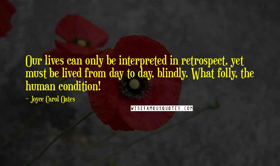 Joyce Carol Oates Quotes: Our lives can only be interpreted in retrospect, yet must be lived from day to day, blindly. What folly, the human condition!