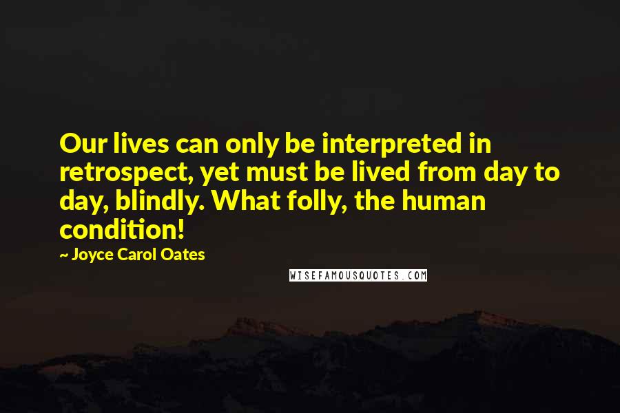 Joyce Carol Oates Quotes: Our lives can only be interpreted in retrospect, yet must be lived from day to day, blindly. What folly, the human condition!