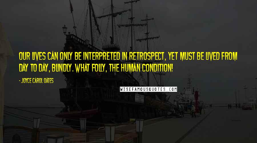 Joyce Carol Oates Quotes: Our lives can only be interpreted in retrospect, yet must be lived from day to day, blindly. What folly, the human condition!