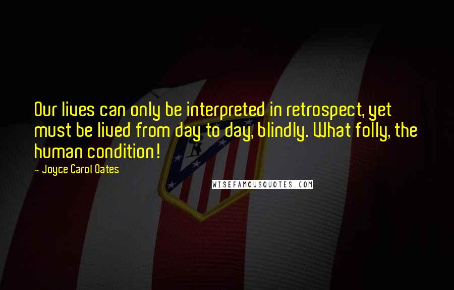 Joyce Carol Oates Quotes: Our lives can only be interpreted in retrospect, yet must be lived from day to day, blindly. What folly, the human condition!