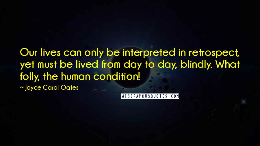 Joyce Carol Oates Quotes: Our lives can only be interpreted in retrospect, yet must be lived from day to day, blindly. What folly, the human condition!