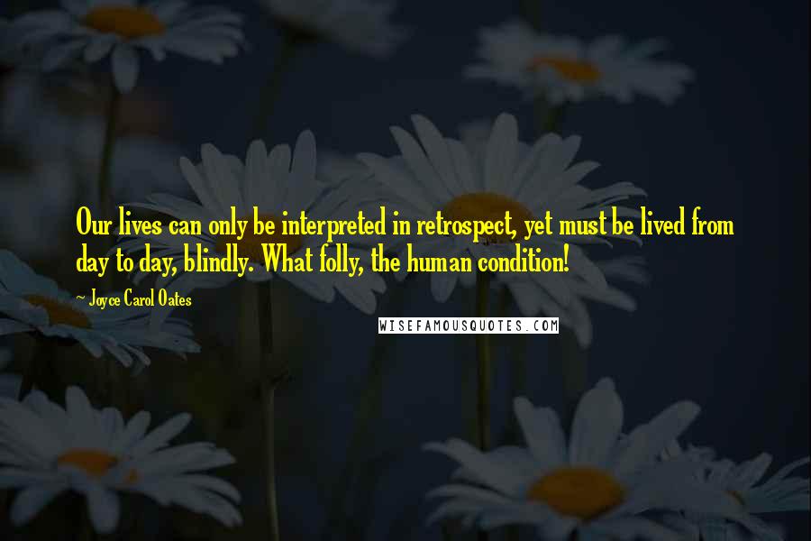 Joyce Carol Oates Quotes: Our lives can only be interpreted in retrospect, yet must be lived from day to day, blindly. What folly, the human condition!