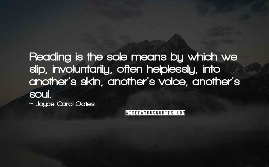 Joyce Carol Oates Quotes: Reading is the sole means by which we slip, involuntarily, often helplessly, into another's skin, another's voice, another's soul.