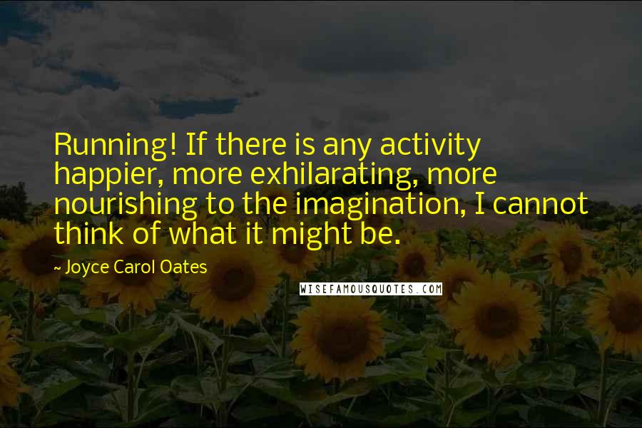 Joyce Carol Oates Quotes: Running! If there is any activity happier, more exhilarating, more nourishing to the imagination, I cannot think of what it might be.