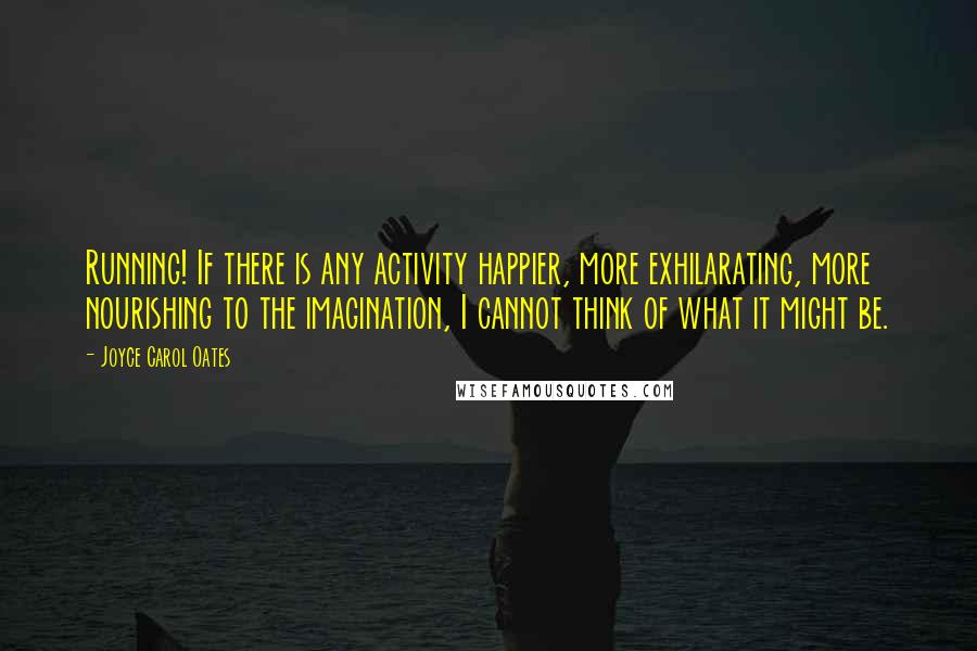 Joyce Carol Oates Quotes: Running! If there is any activity happier, more exhilarating, more nourishing to the imagination, I cannot think of what it might be.
