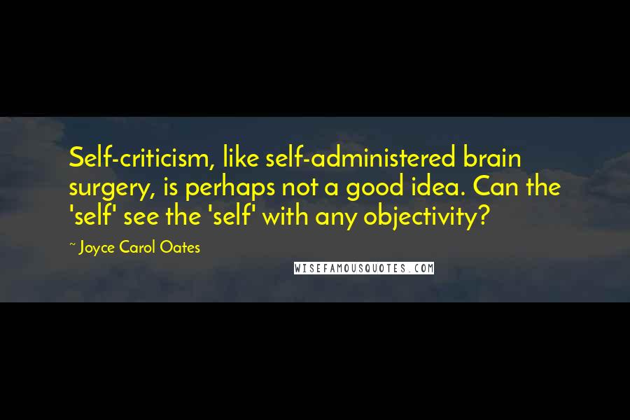 Joyce Carol Oates Quotes: Self-criticism, like self-administered brain surgery, is perhaps not a good idea. Can the 'self' see the 'self' with any objectivity?