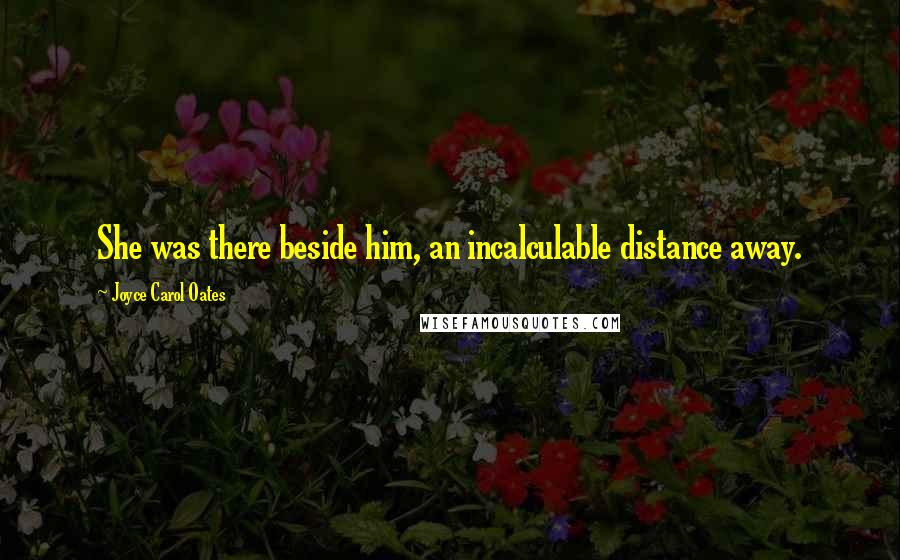 Joyce Carol Oates Quotes: She was there beside him, an incalculable distance away.