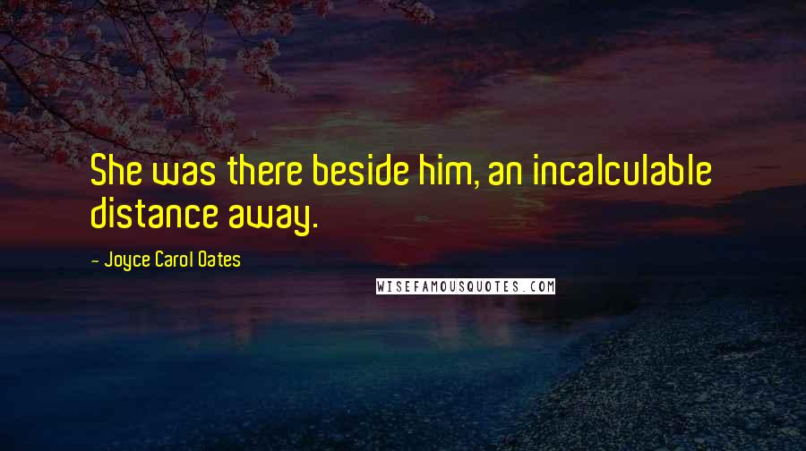Joyce Carol Oates Quotes: She was there beside him, an incalculable distance away.