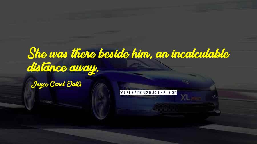 Joyce Carol Oates Quotes: She was there beside him, an incalculable distance away.