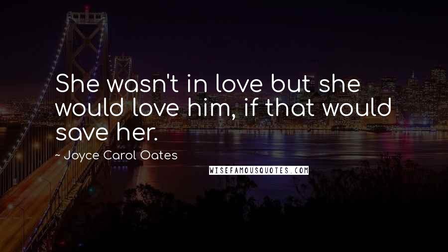 Joyce Carol Oates Quotes: She wasn't in love but she would love him, if that would save her.