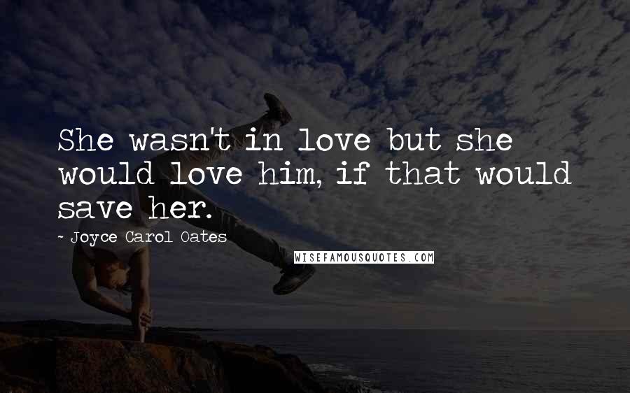 Joyce Carol Oates Quotes: She wasn't in love but she would love him, if that would save her.